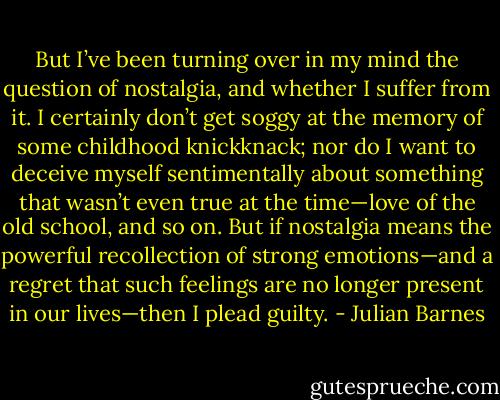 But I’ve been turning over in my mind the question of nostalgia, and whether I suffer from it. I certainly don’t get soggy at the memory of some childhood knickknack; nor do I want to deceive myself sentimentally about something that wasn’t even true at the time—love of the old school, and so on. But if nostalgia means the powerful recollection of strong emotions—and a regret that such feelings are no longer present in our lives—then I plead guilty. - Julian Barnes