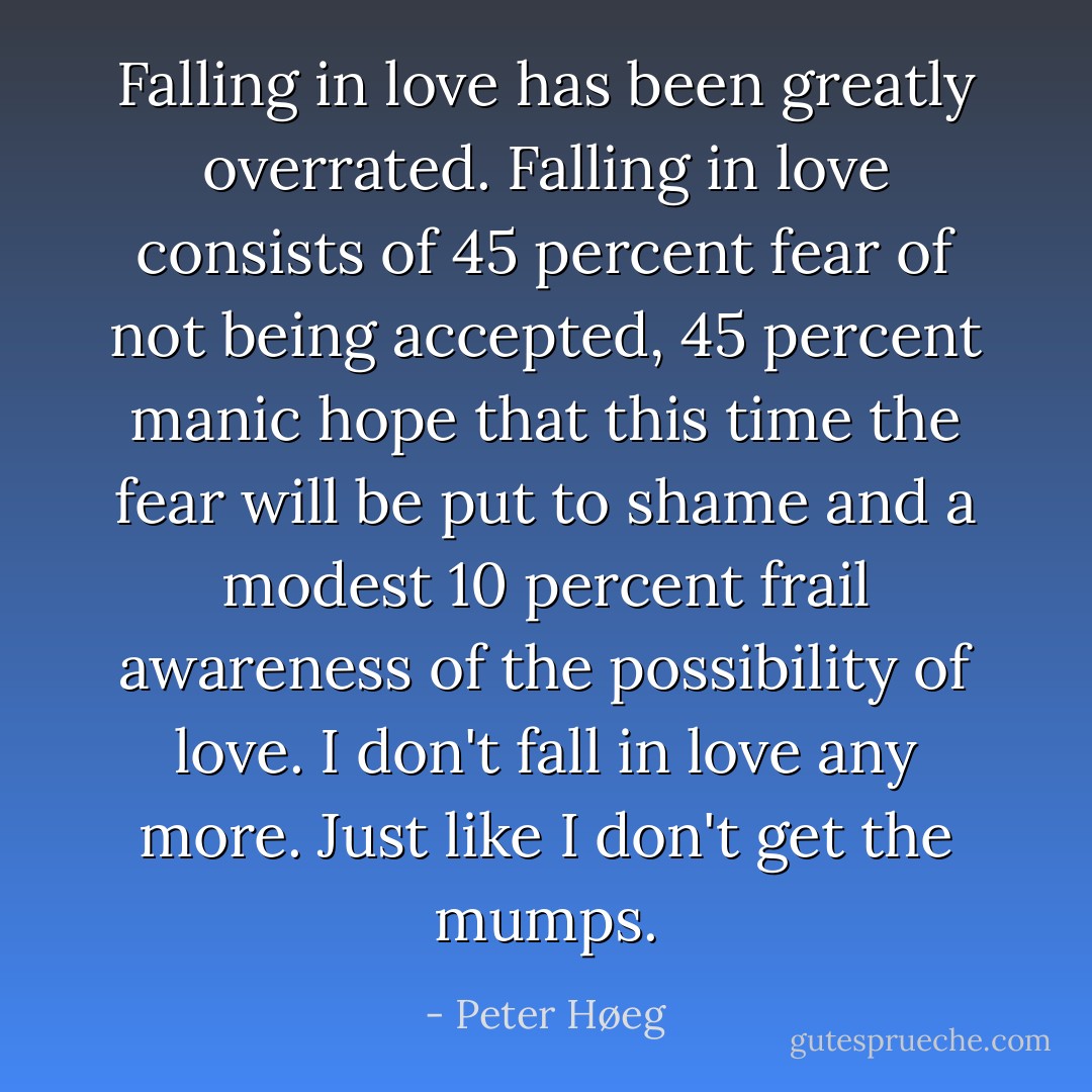 Falling in love has been greatly overrated. Falling in love consists of 45 percent fear of not being accepted, 45 percent manic hope that this time the fear will be put to shame and a modest 10 percent frail awareness of the possibility of love.<br />I don't fall in love any more. Just like I don't get the mumps. - Peter Høeg
