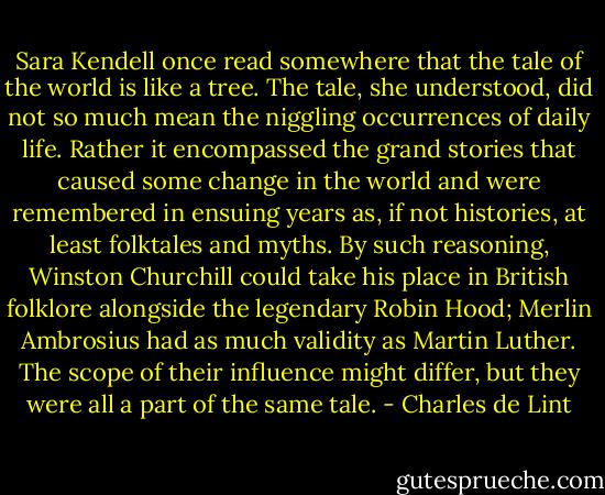 Sara Kendell once read somewhere that the tale of the world is like a tree. The tale, she understood, did not so much mean the niggling occurrences of daily life. Rather it encompassed the grand stories that caused some change in the world and were remembered in ensuing years as, if not histories, at least folktales and myths. By such reasoning, Winston Churchill could take his place in British folklore alongside the legendary Robin Hood; Merlin Ambrosius had as much validity as Martin Luther. The scope of their influence might differ, but they were all a part of the same tale. - Charles de Lint