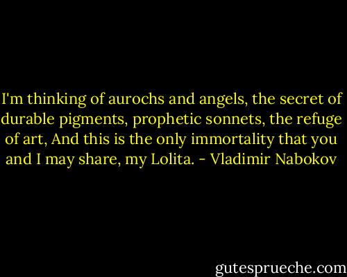 I'm thinking of aurochs and angels, the secret of durable pigments, prophetic sonnets, the refuge of art, And this is the only immortality that you and I may share, my Lolita. - Vladimir Nabokov