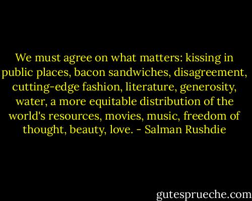 We must agree on what matters: kissing in public places, bacon sandwiches, disagreement, cutting-edge fashion, literature, generosity, water, a more equitable distribution of the world's resources, movies, music, freedom of thought, beauty, love. - Salman Rushdie