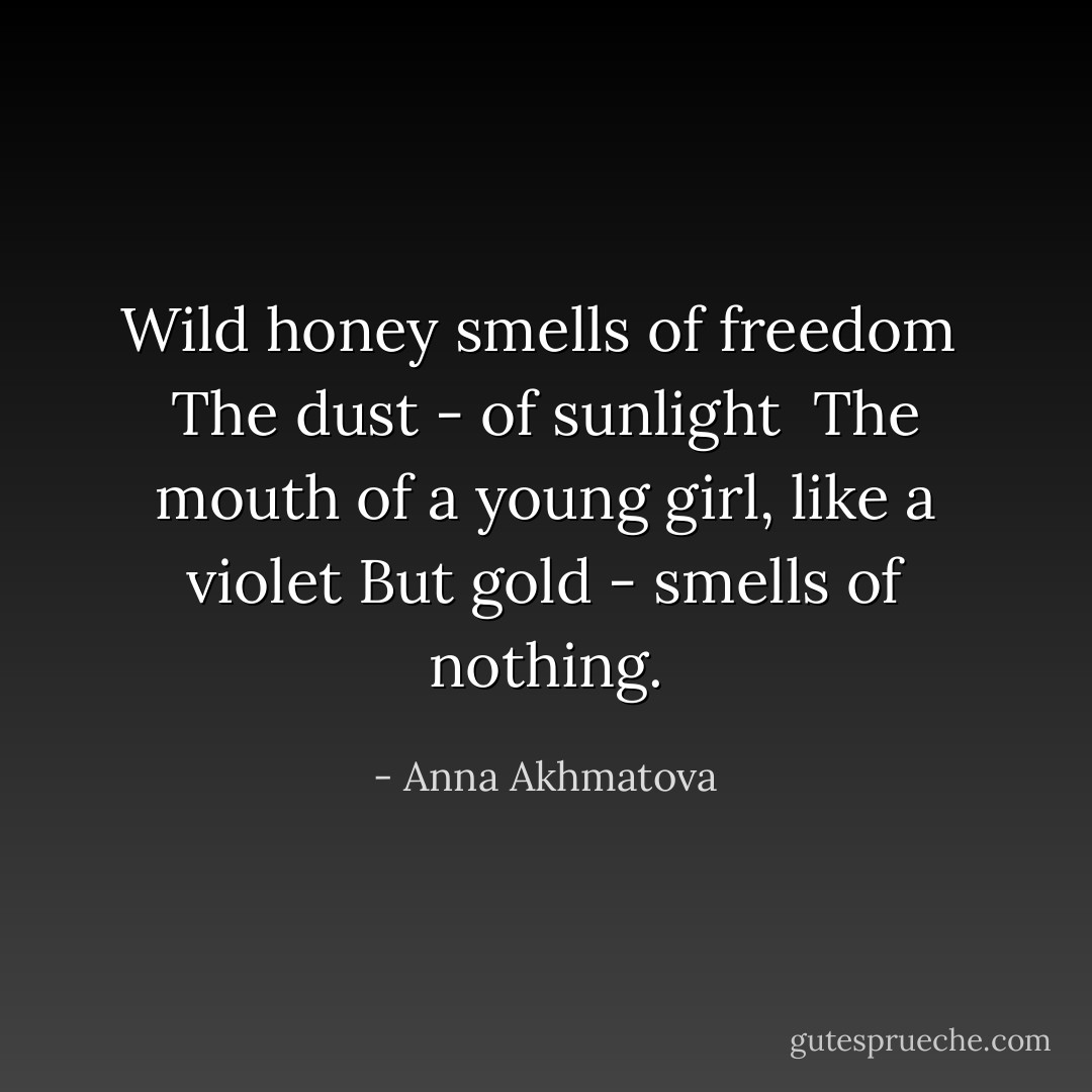 Wild honey smells of freedom <br />The dust - of sunlight <br />The mouth of a young girl, like a violet<br />But gold - smells of nothing. - Anna Akhmatova