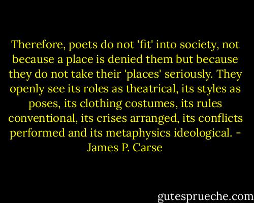 Therefore, poets do not 'fit' into society, not because a place is denied them but because they do not take their 'places' seriously. They openly see its roles as theatrical, its styles as poses, its clothing costumes, its rules conventional, its crises arranged, its conflicts performed and its metaphysics ideological. - James P. Carse