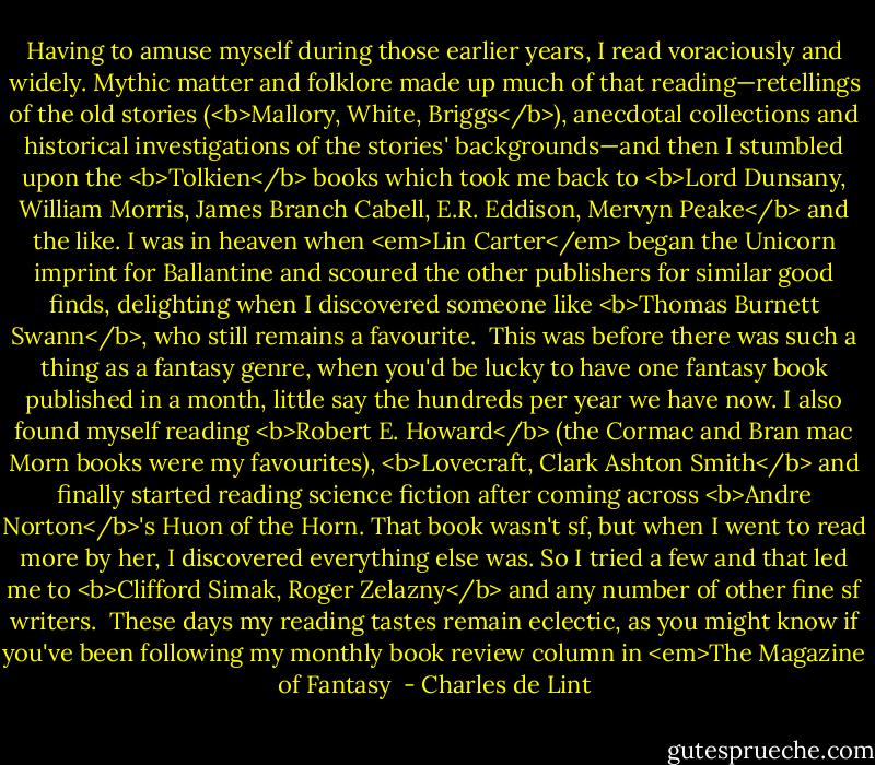 Having to amuse myself during those earlier years, I read voraciously and widely. Mythic matter and folklore made up much of that reading—retellings of the old stories (<b>Mallory, White, Briggs</b>), anecdotal collections and historical investigations of the stories' backgrounds—and then I stumbled upon the <b>Tolkien</b> books which took me back to <b>Lord Dunsany, William Morris, James Branch Cabell, E.R. Eddison, Mervyn Peake</b> and the like. I was in heaven when <em>Lin Carter</em> began the Unicorn imprint for Ballantine and scoured the other publishers for similar good finds, delighting when I discovered someone like <b>Thomas Burnett Swann</b>, who still remains a favourite.<br /><br />This was before there was such a thing as a fantasy genre, when you'd be lucky to have one fantasy book published in a month, little say the hundreds per year we have now. I also found myself reading <b>Robert E. Howard</b> (the Cormac and Bran mac Morn books were my favourites), <b>Lovecraft, Clark Ashton Smith</b> and finally started reading science fiction after coming across <b>Andre Norton</b>'s Huon of the Horn. That book wasn't sf, but when I went to read more by her, I discovered everything else was. So I tried a few and that led me to <b>Clifford Simak, Roger Zelazny</b> and any number of other fine sf writers.<br /><br />These days my reading tastes remain eclectic, as you might know if you've been following my monthly book review column in <em>The Magazine of Fantasy  - Charles de Lint