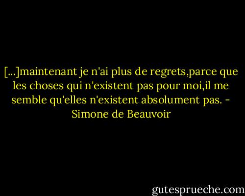 [...]maintenant je n'ai plus de regrets,parce que les choses qui n'existent pas pour moi,il me semble qu'elles n'existent absolument pas. - Simone de Beauvoir
