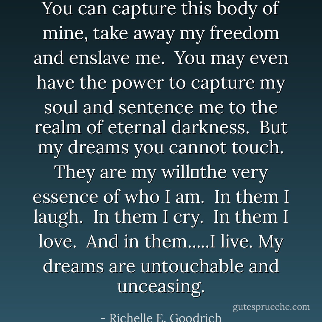 You can capture this body of mine, take away my freedom and enslave me. <br />You may even have the power to capture my soul and sentence me to the realm of eternal darkness. <br />But my dreams you cannot touch. They are my will―the very essence of who I am. <br />In them I laugh. <br />In them I cry. <br />In them I love. <br />And in them.....I live.<br />My dreams are untouchable and unceasing. - Richelle E. Goodrich