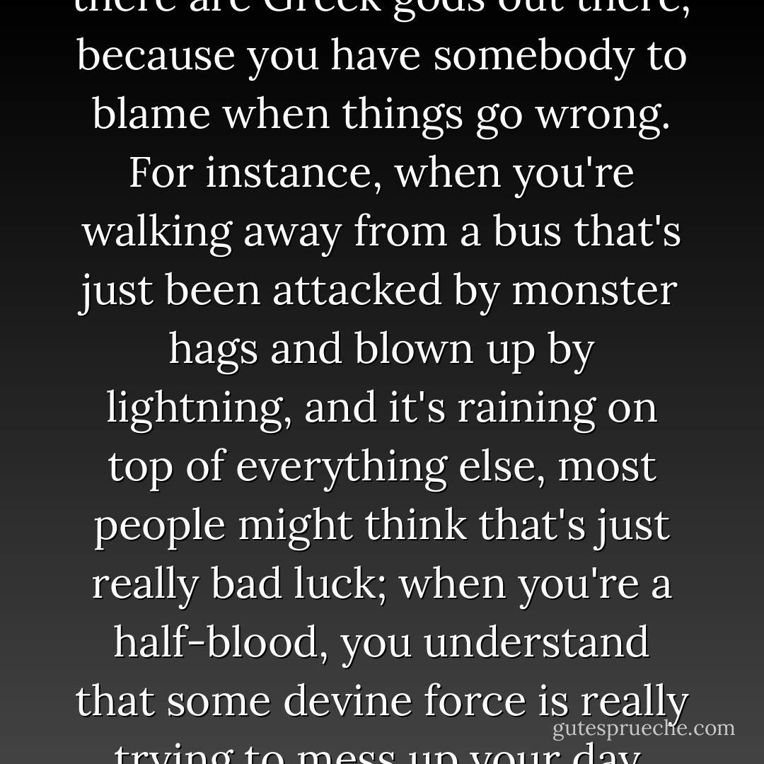 In a way, it's nice to know that there are Greek gods out there, because you have somebody to blame when things go wrong. For instance, when you're walking away from a bus that's just been attacked by monster hags and blown up by lightning, and it's raining on top of everything else, most people might think that's just really bad luck; when you're a half-blood, you understand that some devine force is really trying to mess up your day. - Rick Riordan