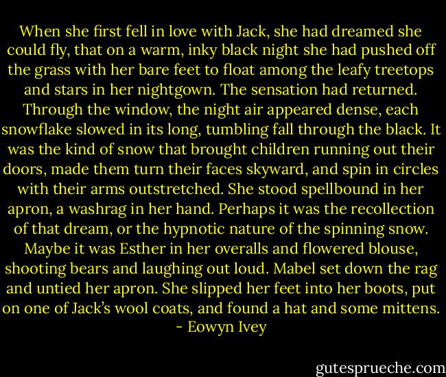 When she first fell in love with Jack, she had dreamed she could fly, that on a warm, inky black night she had pushed off the grass with her bare feet to float among the leafy treetops and stars in her nightgown. The sensation had returned. Through the window, the night air appeared dense, each snowflake slowed in its long, tumbling fall through the black. It was the kind of snow that brought children running out their doors, made them turn their faces skyward, and spin in circles with their arms outstretched. She stood spellbound in her apron, a washrag in her hand. Perhaps it was the recollection of that dream, or the hypnotic nature of the spinning snow. Maybe it was Esther in her overalls and flowered blouse, shooting bears and laughing out loud. Mabel set down the rag and untied her apron. She slipped her feet into her boots, put on one of Jack’s wool coats, and found a hat and some mittens. - Eowyn Ivey