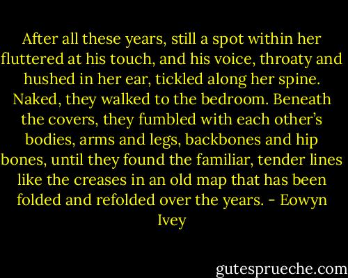 After all these years, still a spot within her fluttered at his touch, and his voice, throaty and hushed in her ear, tickled along her spine. Naked, they walked to the bedroom. Beneath the covers, they fumbled with each other’s bodies, arms and legs, backbones and hip bones, until they found the familiar, tender lines like the creases in an old map that has been folded and refolded over the years. - Eowyn Ivey