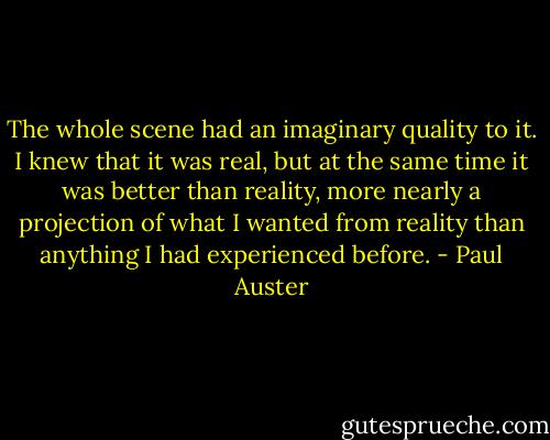 The whole scene had an imaginary quality to it. I knew that it was real, but at the same time it was better than reality, more nearly a projection of what I wanted from reality than anything I had experienced before. - Paul Auster