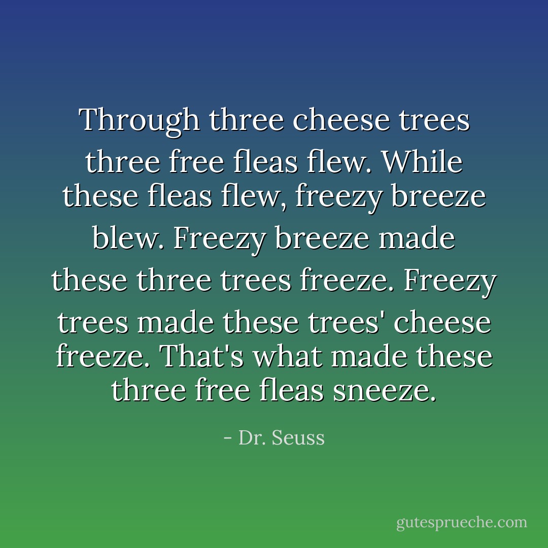 Through three cheese trees three free fleas flew. While these fleas flew, freezy breeze blew. Freezy breeze made these three trees freeze. Freezy trees made these trees' cheese freeze. That's what made these three free fleas sneeze. - Dr. Seuss