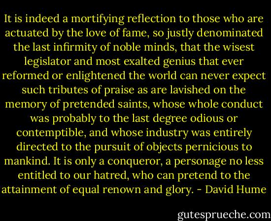 It is indeed a mortifying reflection to those who are actuated by the love of fame, so justly denominated the last infirmity of noble minds, that the wisest legislator and most exalted genius that ever reformed or enlightened the world can never expect such tributes of praise as are lavished on the memory of pretended saints, whose whole conduct was probably to the last degree odious or contemptible, and whose industry was entirely directed to the pursuit of objects pernicious to mankind. It is only a conqueror, a personage no less entitled to our hatred, who can pretend to the attainment of equal renown and glory. - David Hume