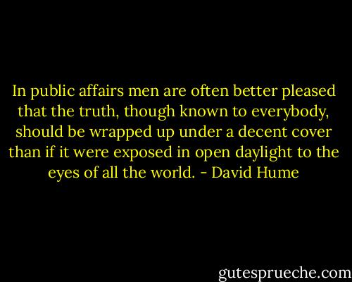 In public affairs men are often better pleased that the truth, though known to everybody, should be wrapped up under a decent cover than if it were exposed in open daylight to the eyes of all the world. - David Hume