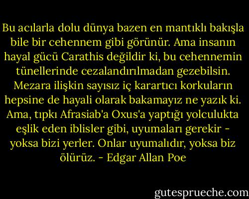 Bu acılarla dolu dünya bazen en mantıklı bakışla bile bir cehennem gibi görünür. Ama insanın hayal gücü Carathis değildir ki, bu cehennemin tünellerinde cezalandırılmadan gezebilsin. Mezara ilişkin sayısız iç karartıcı korkuların hepsine de hayali olarak bakamayız ne yazık ki. Ama, tıpkı Afrasiab'a Oxus'a yaptığı yolculukta eşlik eden iblisler gibi, uyumaları gerekir - yoksa bizi yerler. Onlar uyumalıdır, yoksa biz ölürüz. - Edgar Allan Poe