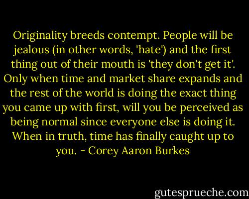 Originality breeds contempt. People will be jealous (in other words, 'hate') and the first thing out of their mouth is 'they don't get it'. Only when time and market share expands and the rest of the world is doing the exact thing you came up with first, will you be perceived as being normal since everyone else is doing it. When in truth, time has finally caught up to you. - Corey Aaron Burkes