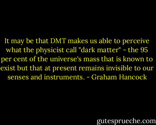 It may be that DMT makes us able to perceive what the physicist call "dark matter" - the 95 per cent of the universe's mass that is known to exist but that at present remains invisible to our senses and instruments. - Graham Hancock