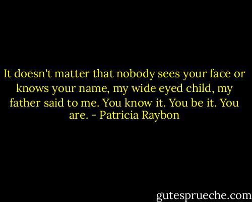 It doesn't matter that nobody sees your face or knows your name, my wide eyed child, my father said to me. You know it. You be it.<br />You are. - Patricia Raybon