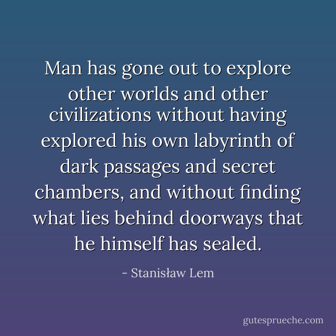 Man has gone out to explore other worlds and other civilizations without having explored his own labyrinth of dark passages and secret chambers, and without finding what lies behind doorways that he himself has sealed. - Stanisław Lem