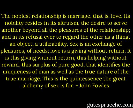 The noblest relationship is marriage, that is, love. Its nobility resides in its altruism, the desire to serve another beyond all the pleasures of the relationship; and in its refusal ever to regard the other as a thing, an object, a utilizability. Sex is an exchange of pleasures, of needs; love is a giving without return. It is this giving without return, this helping without reward, this surplus of pure good, that identifies the uniqueness of man as well as the true nature of the true marriage. This is the quintessence the great alchemy of sex is for. - John Fowles