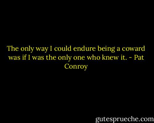 The only way I could endure being a coward was if I was the only one who knew it. - Pat Conroy