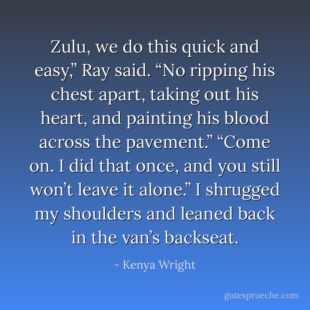 Zulu, we do this quick and easy,” Ray said. “No ripping his chest apart, taking out his heart, and painting his blood across the pavement.”<br />“Come on. I did that once, and you still won’t leave it alone.” I shrugged my shoulders and leaned back in the van’s backseat. - Kenya Wright