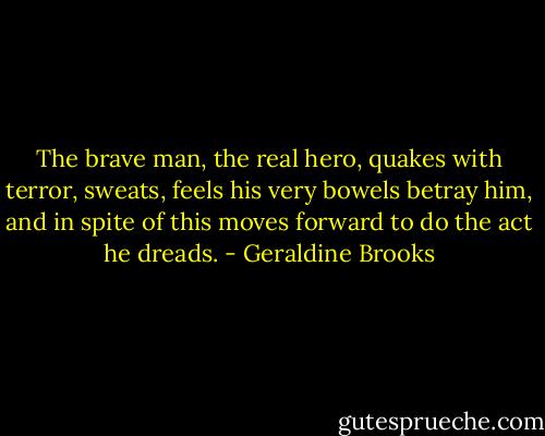 The brave man, the real hero, quakes with terror, sweats, feels his very bowels betray him, and in spite of this moves forward to do the act he dreads. - Geraldine Brooks