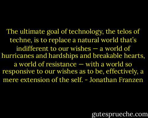 The ultimate goal of technology, the telos of techne, is to replace a natural world that’s indifferent to our wishes — a world of hurricanes and hardships and breakable hearts, a world of resistance — with a world so responsive to our wishes as to be, effectively, a mere extension of the self. - Jonathan Franzen