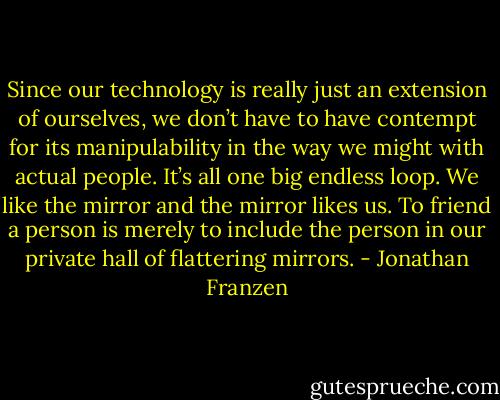 Since our technology is really just an extension of ourselves, we don’t have to have contempt for its manipulability in the way we might with actual people. It’s all one big endless loop. We like the mirror and the mirror likes us. To friend a person is merely to include the person in our private hall of flattering mirrors. - Jonathan Franzen