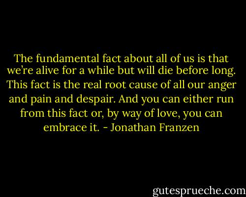 The fundamental fact about all of us is that we’re alive for a while but will die before long. This fact is the real root cause of all our anger and pain and despair. And you can either run from this fact or, by way of love, you can embrace it. - Jonathan Franzen