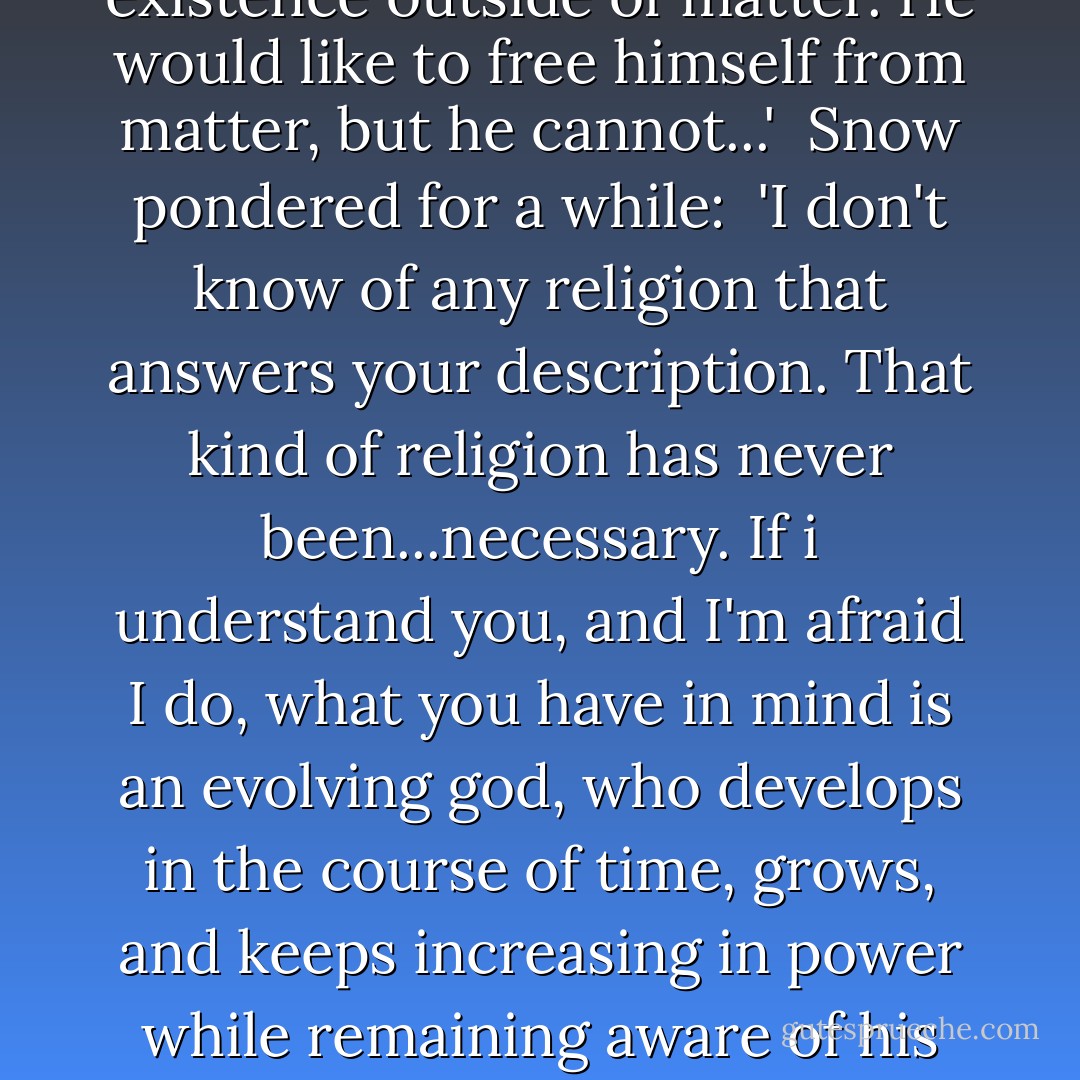 Tell me something. Do you believe in God?'<br /><br />Snow darted an apprehensive glance in my direction. 'What? Who still believes nowadays?'<br /><br />'It isn't that simple. I don't mean the traditional God of Earth religion. I'm no expert in the history of religions, and perhaps this is nothing new--do you happen to know if there was ever a belief in an...imperfect God?'<br /><br />'What do you mean by imperfect?' Snow frowned. 'In a way all the gods of the old religions were imperfect, considered that their attributes were amplified human ones. The God of the Old Testament, for instance, required humble submission and sacrifices, and and was jealous of other gods. The Greek gods had fits of sulks and family quarrels, and they were just as imperfect as mortals...'<br /><br />'No,' I interrupted. 'I'm not thinking of a god whose imperfection arises out of the candor of his human creators, but one whose imperfection represents his essential characteristic: a god limited in his omniscience and power, fallible, incapable of foreseeing the consequences of his acts, and creating things that lead to horror. He is a...sick god, whose ambitions exceed his powers and who does not realize it at first. A god who has created clocks, but not the time they measure. He has created systems or mechanisms that serves specific ends but have now overstepped and betrayed them. And he has created eternity, which was to have measured his power, and which measures his unending defeat.'<br /><br />Snow hesitated, but his attitude no longer showed any of the wary reserve of recent weeks:<br /><br />'There was Manicheanism...'<br /><br />'Nothing at all to do with the principles of Good and Evil,' I broke in immediately. 'This god has no existence outside of matter. He would like to free himself from matter, but he cannot...'<br /><br />Snow pondered for a while:<br /><br />'I don't know of any religion that answers your description. That kind of religion has never been...necessary. If i understand you, and I'm afraid I do, what you have in mind is an evolving god, who develops in the course of time, grows, and keeps increasing in power while remaining aware of his powerlessness. For your god, the divine condition is a situation without a goal. And understanding that, he despairs. But isn't this despairing god of yours mankind, Kelvin? Is it man you are talking about, and that is a fallacy, not just philosophically but also mystically speaking.'<br /><br />I kept on:<br /><br />'No, it's nothing to do with man. man may correspond to my provisional definition from some point of view, but that is because the definition has a lot of gaps. Man does not create gods, in spite of appearances. The times, the age, impose them on him. Man can serve is age or rebel against it, but the target of his cooperation or rebellion comes to him from outside. If there was only a since human being in existence, he would apparently be able to attempt the experiment of creating his own goals in complete freedom--apparently, because a man not brought up among other human beings cannot become a man. And the being--the being I have in mind--cannot exist in the plural, you see? ...Perhaps he has already been born somewhere, in some corner of the galaxy, and soon he will have some childish enthusiasm that will set him putting out one star and lighting another. We will notice him after a while...'<br /><br />'We already have,' Snow said sarcastically. 'Novas and supernovas. According to you they are candles on his altar.'<br /><br />'If you're going to take what I say literally...'<br /><br />...Snow asked abruptly:<br /><br />'What gave you this idea of an imperfect god?'<br /><br />'I don't know. It seems quite feasible to me. That is the only god I could imagine believing in, a god whose passion is not a redemption, who saves nothing, fulfills no purpose--a god who simply is. - Stanisław Lem