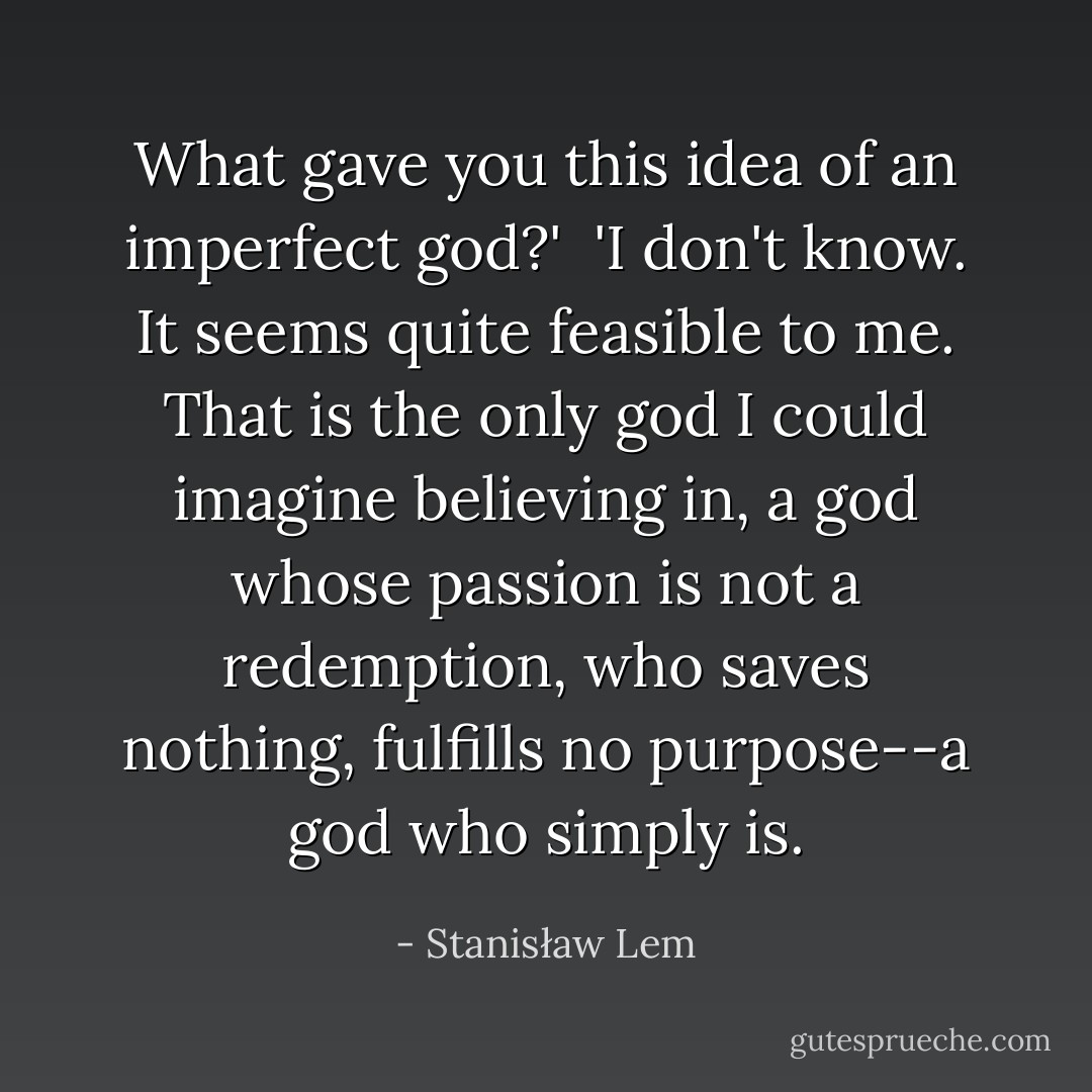 What gave you this idea of an imperfect god?'<br /><br />'I don't know. It seems quite feasible to me. That is the only god I could imagine believing in, a god whose passion is not a redemption, who saves nothing, fulfills no purpose--a god who simply is. - Stanisław Lem