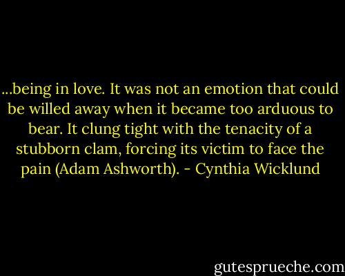 ...being in love. It was not an emotion that could be willed away when it became too arduous to bear. It clung tight with the tenacity of a stubborn clam, forcing its victim to face the pain (Adam Ashworth). - Cynthia Wicklund