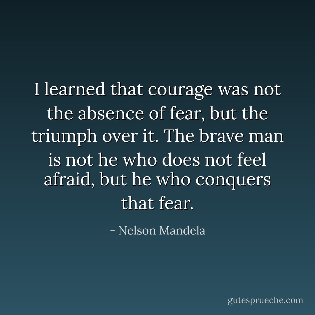 I learned that courage was not the absence of fear, but the triumph over it. The brave man is not he who does not feel afraid, but he who conquers that fear. - Nelson Mandela