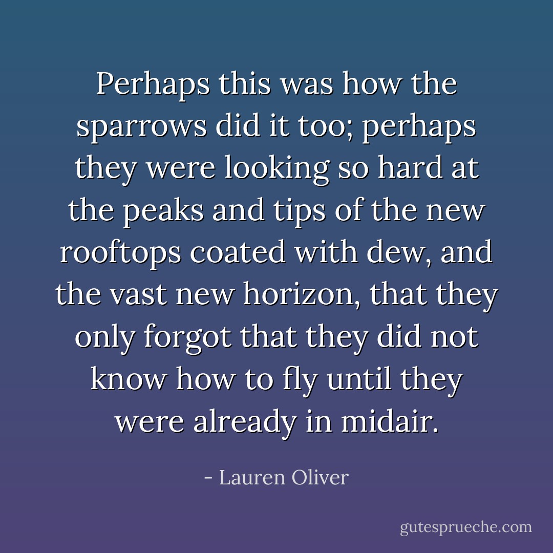 Perhaps this was how the sparrows did it too; perhaps they were looking so hard at the peaks and tips of the new rooftops coated with dew, and the vast new horizon, that they only forgot that they did not know how to fly until they were already in midair. - Lauren Oliver