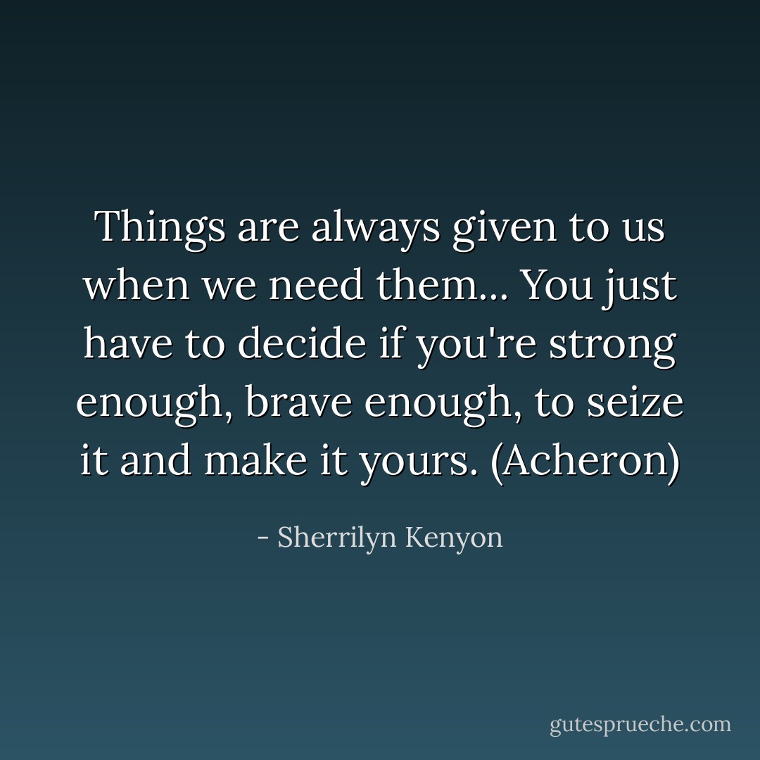 Things are always given to us when we need them... You just have to decide if you're strong enough, brave enough, to seize it and make it<br />yours. (Acheron) - Sherrilyn Kenyon