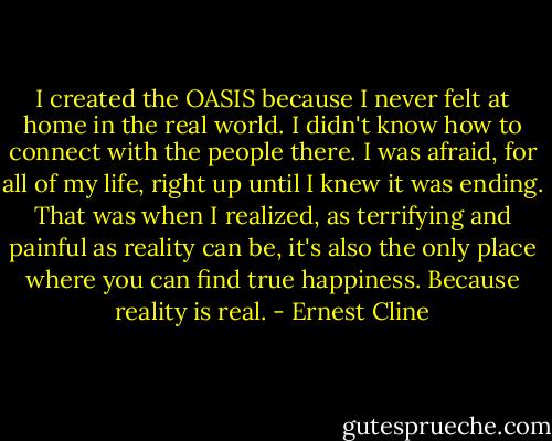 I created the OASIS because I never felt at home in the real world. I didn't know how to connect with the people there. I was afraid, for all of my life, right up until I knew it was ending. That was when I realized, as terrifying and painful as reality can be, it's also the only place where you can find true happiness. Because reality is real. - Ernest Cline