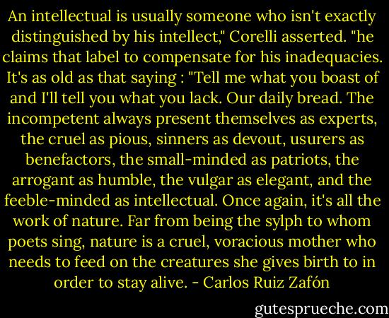 An intellectual is usually someone who isn't exactly distinguished by his intellect," Corelli asserted. "he claims that label to compensate for his inadequacies. It's as old as that saying : "Tell me what you boast of and I'll tell you what you lack. Our daily bread. The incompetent always present themselves as experts, the cruel as pious, sinners as devout, usurers as benefactors, the small-minded as patriots, the arrogant as humble, the vulgar as elegant, and the feeble-minded as intellectual. Once again, it's all the work of nature. Far from being the sylph to whom poets sing, nature is a cruel, voracious mother who needs to feed on the creatures she gives birth to in order to stay alive. - Carlos Ruiz Zafón