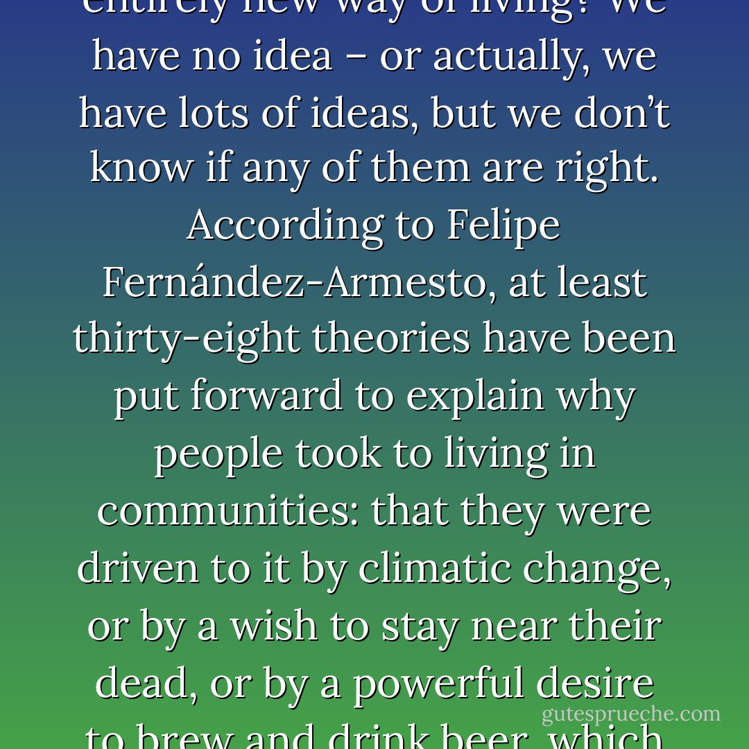 So, if people didn’t settle down to take up farming, why then did they embark on this entirely new way of living? We have no idea – or actually, we have lots of ideas, but we don’t know if any of them are right. According to Felipe Fernández-Armesto, at least thirty-eight theories have been put forward to explain why people took to living in communities: that they were driven to it by climatic change, or by a wish to stay near their dead, or by a powerful desire to brew and drink beer, which could only be indulged by staying in one place. - Bill Bryson