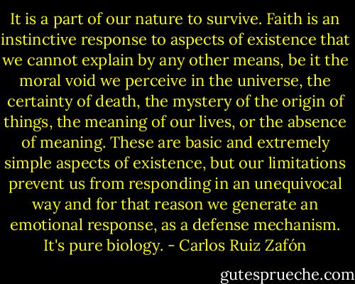 It is a part of our nature to survive. Faith is an instinctive response to aspects of existence that we cannot explain by any other means, be it the moral void we perceive in the universe, the certainty of death, the mystery of the origin of things, the meaning of our lives, or the absence of meaning. These are basic and extremely simple aspects of existence, but our limitations prevent us from responding in an unequivocal way and for that reason we generate an emotional response, as a defense mechanism. It's pure biology. - Carlos Ruiz Zafón
