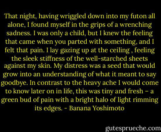 That night, having wriggled down into my futon all alone, I found myself in the grips of a wrenching sadness. I was only a child, but I knew the feeling that came when you parted with something, and I felt that pain. I lay gazing up at the ceiling , feeling the sleek stiffness of the well-starched sheets against my skin. My distress was a seed that would grow into an understanding of what it meant to say goodbye. In contrast to the heavy ache I would come to know later on in life, this was tiny and fresh – a green bud of pain with a bright halo of light rimming its edges. - Banana Yoshimoto