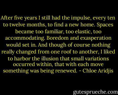 After five years I still had the impulse, every ten to twelve months, to find a new home. Spaces became too familiar, too elastic, too accommodating. Boredom and exasperation would set in. And though of course nothing really changed from one roof to another, I liked to harbor the illusion that small variations occurred within, that with each move something was being renewed. - Chloe Aridjis