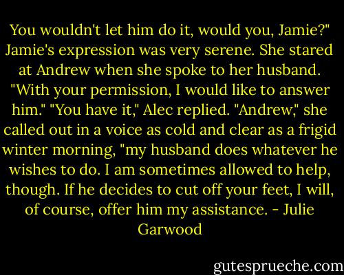 You wouldn't let him do it, would you, Jamie?"<br />Jamie's expression was very serene. She stared at Andrew when she spoke to her husband.<br />"With your permission, I would like to answer him."<br />"You have it," Alec replied.<br />"Andrew," she called out in a voice as cold and clear as a frigid winter morning, "my<br />husband does whatever he wishes to do. I am sometimes allowed to help, though. If he<br />decides to cut off your feet, I will, of course, offer him my assistance. - Julie Garwood