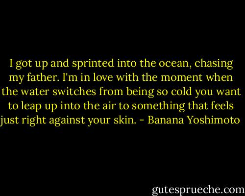 I got up and sprinted into the ocean, chasing my father. I'm in love with the moment when the water switches from being so cold you want to leap up into the air to something that feels just right against your skin. - Banana Yoshimoto