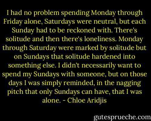 I had no problem spending Monday through Friday alone, Saturdays were neutral, but each Sunday had to be reckoned with. There's solitude and then there's loneliness. Monday through Saturday were marked by solitude but on Sundays that solitude hardened into something else. I didn't necessarily want to spend my Sundays with someone, but on those days I was simply reminded, in the nagging pitch that only Sundays can have, that I was alone. - Chloe Aridjis