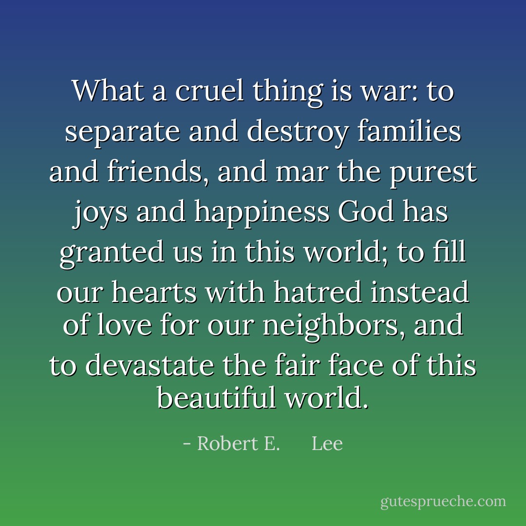 What a cruel thing is war: to separate and destroy families and friends, and mar the purest joys and happiness God has granted us in this world; to fill our hearts with hatred instead of love for our neighbors, and to devastate the fair face of this beautiful world. - Robert E.      Lee