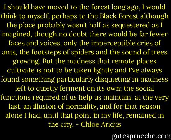 I should have moved to the forest long ago, I would think to myself, perhaps to the Black Forest although the place probably wasn't half as sequestered as I imagined, though no doubt there would be far fewer faces and voices, only the imperceptible cries of ants, the footsteps of spiders and the sound of trees growing. But the madness that remote places cultivate is not to be taken lightly and I've always found something particularly disquieting in madness left to quietly ferment on its own; the social functions required of us help us maintain, at the very last, an illusion of normality, and for that reason alone I had, until that point in my life, remained in the city. - Chloe Aridjis