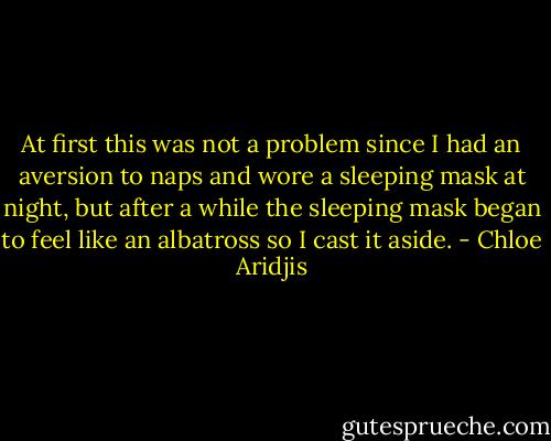 At first this was not a problem since I had an aversion to naps and wore a sleeping mask at night, but after a while the sleeping mask began to feel like an albatross so I cast it aside. - Chloe Aridjis