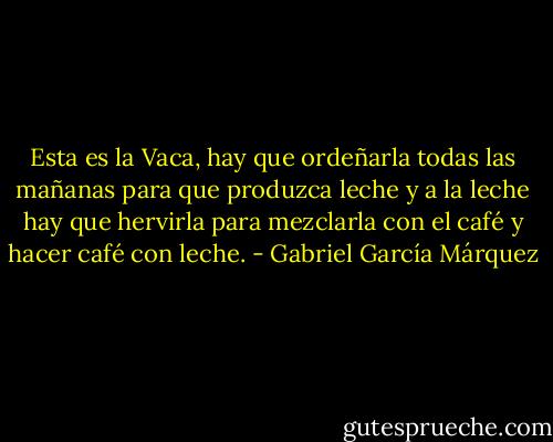 Esta es la Vaca, hay que ordeñarla todas las mañanas para que produzca leche y a la leche hay que hervirla para mezclarla con el café y hacer café con leche. - Gabriel García Márquez