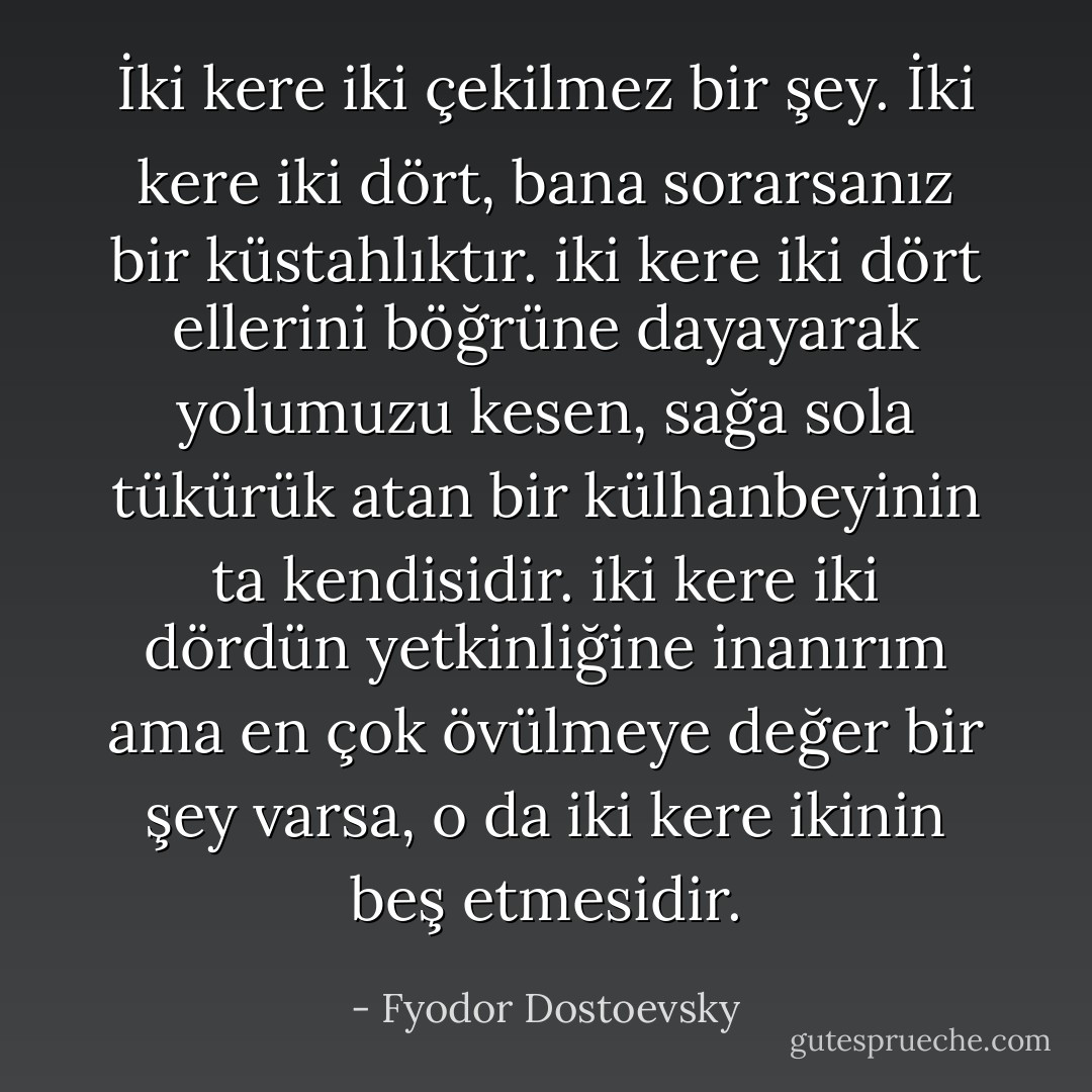 İki kere iki çekilmez bir şey. İki kere iki dört, bana sorarsanız bir küstahlıktır. iki kere iki dört ellerini böğrüne dayayarak yolumuzu kesen, sağa sola tükürük atan bir külhanbeyinin ta kendisidir. iki kere iki dördün yetkinliğine inanırım ama en çok övülmeye değer bir şey varsa, o da iki kere ikinin beş etmesidir. - Fyodor Dostoevsky