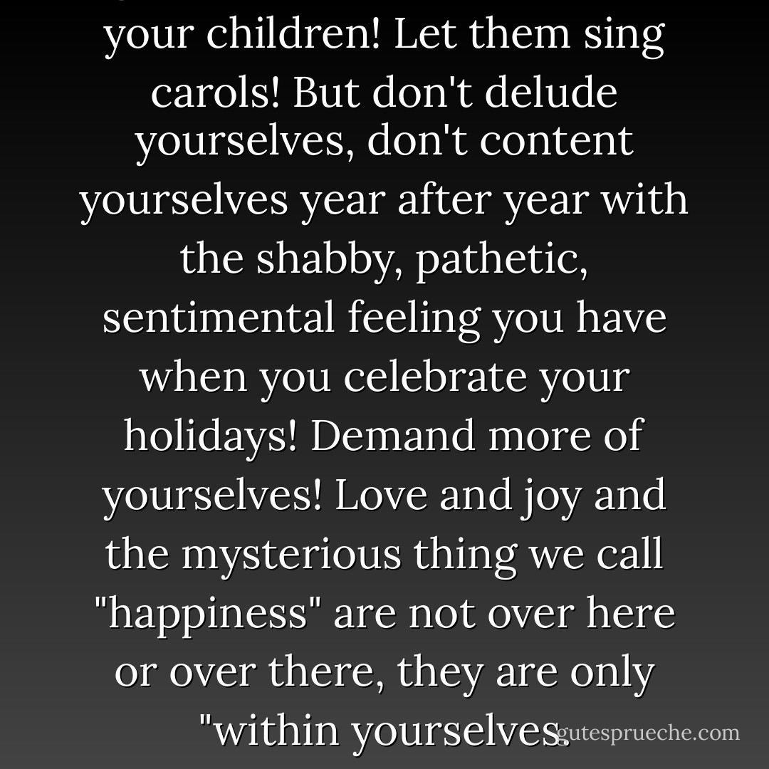 Light the Christmas candles for your children! Let them sing carols! But don't delude yourselves, don't content yourselves year after year with the shabby, pathetic, sentimental feeling you have when you celebrate your holidays! Demand more of yourselves! Love and joy and the mysterious thing we call "happiness" are not over here or over there, they are only "within yourselves. - Hermann Hesse